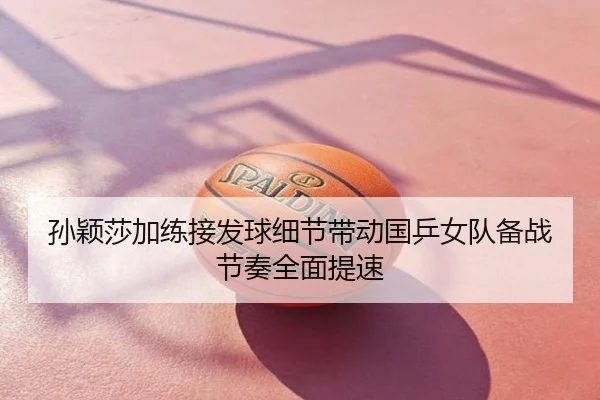 孙颖莎加练接发球细节带动国乒女队备战节奏全面提速
